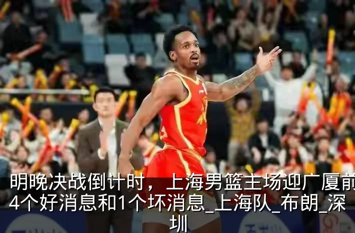 明晚决战倒计时，上海男篮主场迎广厦前传来4个好消息和1个坏消息_上海队_布朗_深圳